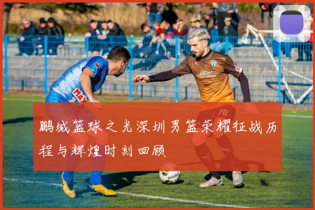 鹏城篮球之光深圳男篮荣耀征战历程与辉煌时刻回顾