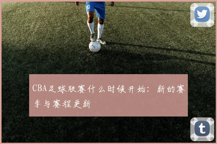 CBA足球联赛什么时候开始：新的赛季与赛程更新
