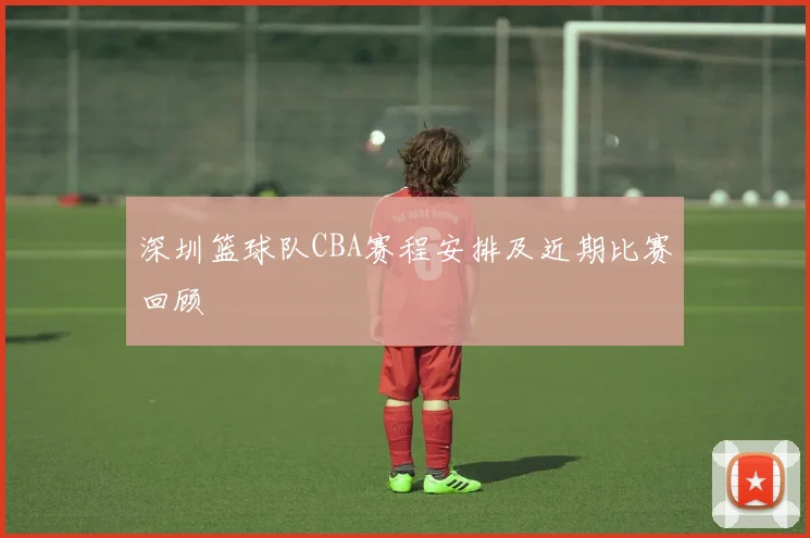 深圳篮球队CBA赛程安排及近期比赛回顾