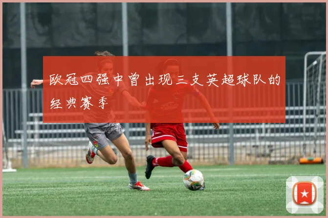 欧冠四强中曾出现三支英超球队的经典赛季