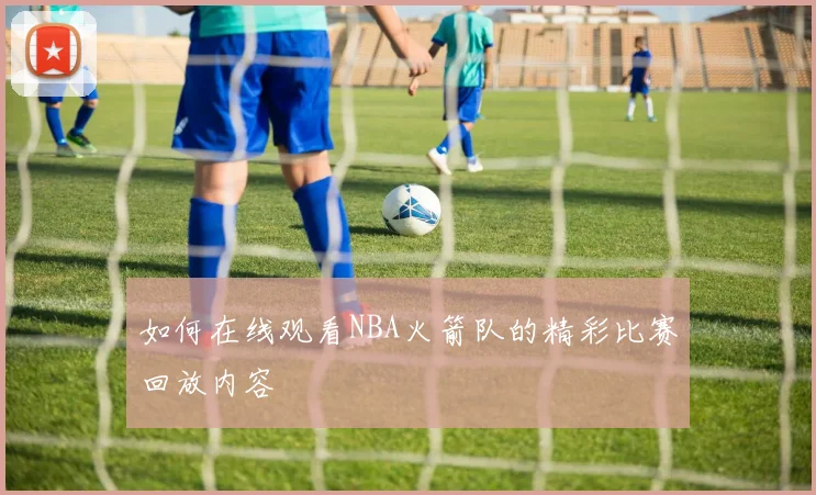 如何在线观看NBA火箭队的精彩比赛回放内容