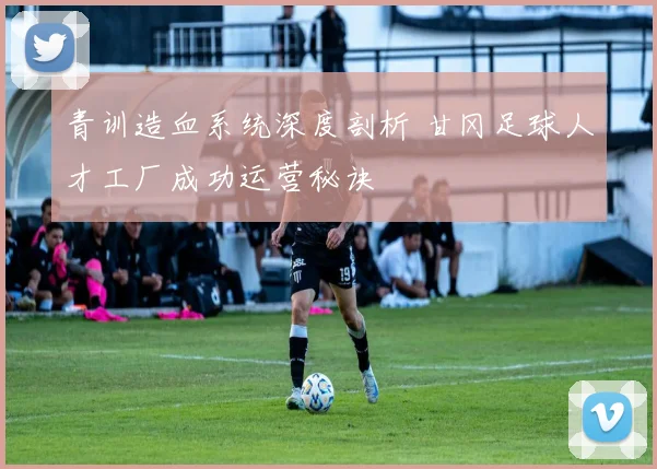 青训造血系统深度剖析 甘冈足球人才工厂成功运营秘诀